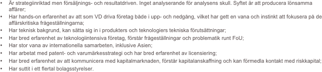 •	Är strategiinriktad men försäljnings- och resultatdriven. Inget analyserande för analysens skull. Syftet är att producera lönsamma affärer;
•	Har hands-on erfarenhet av att som VD driva företag både i upp- och nedgång, vilket har gett en vana och instinkt att fokusera på de affärskritiska frågeställningarna; 
•	Har teknisk bakgrund, kan sätta sig in i produkters och teknologiers tekniska förutsättningar;
•	Har bred erfarenhet av teknologiintensiva företag, förstår frågeställningar och problematik runt FoU; 
•	Har stor vana av internationella samarbeten, inklusive Asien;
•	Har arbetat med patent- och varumärkesstrategi och har bred erfarenhet av licensiering;
•	Har bred erfarenhet av att kommunicera med kapitalmarknaden, förstår kapitalanskaffning och kan förmedla kontakt med riskkapital;
•	Har suttit i ett flertal bolagsstyrelser.
